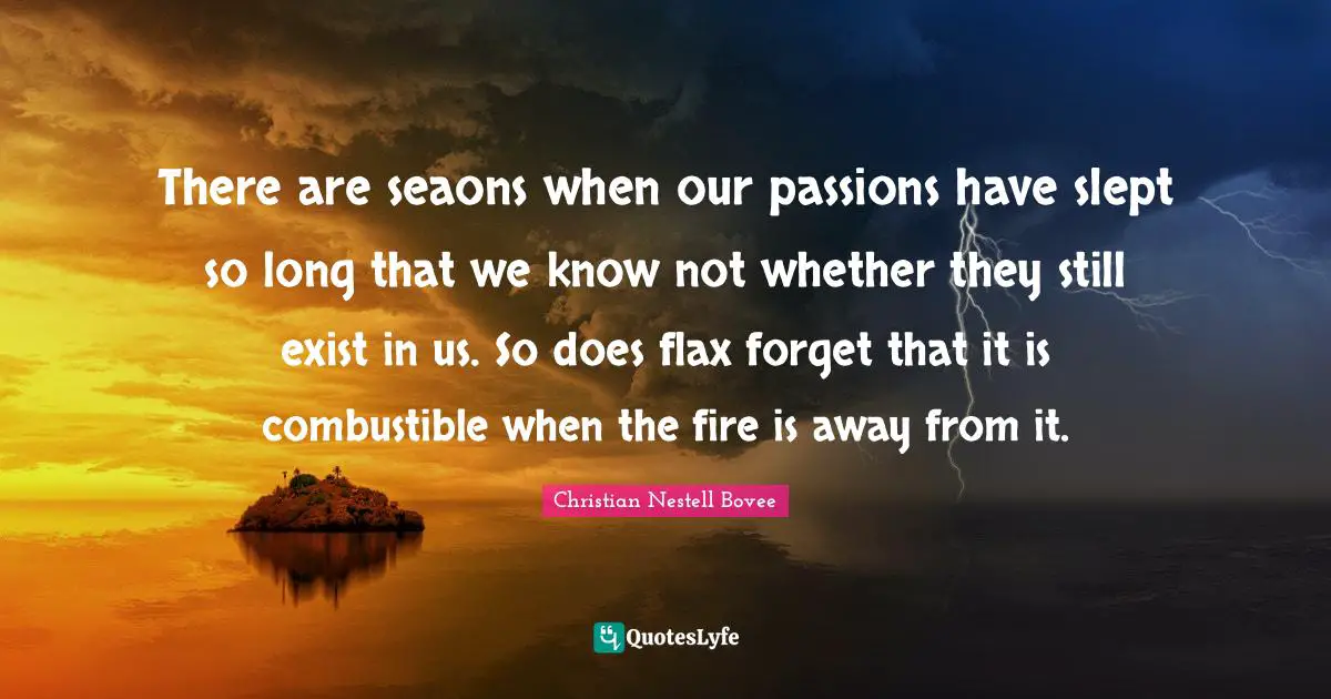 There are seaons when our passions have slept so long that we know not whether they still exist in us. So does flax forget that it is combustible when the fire is away from it.