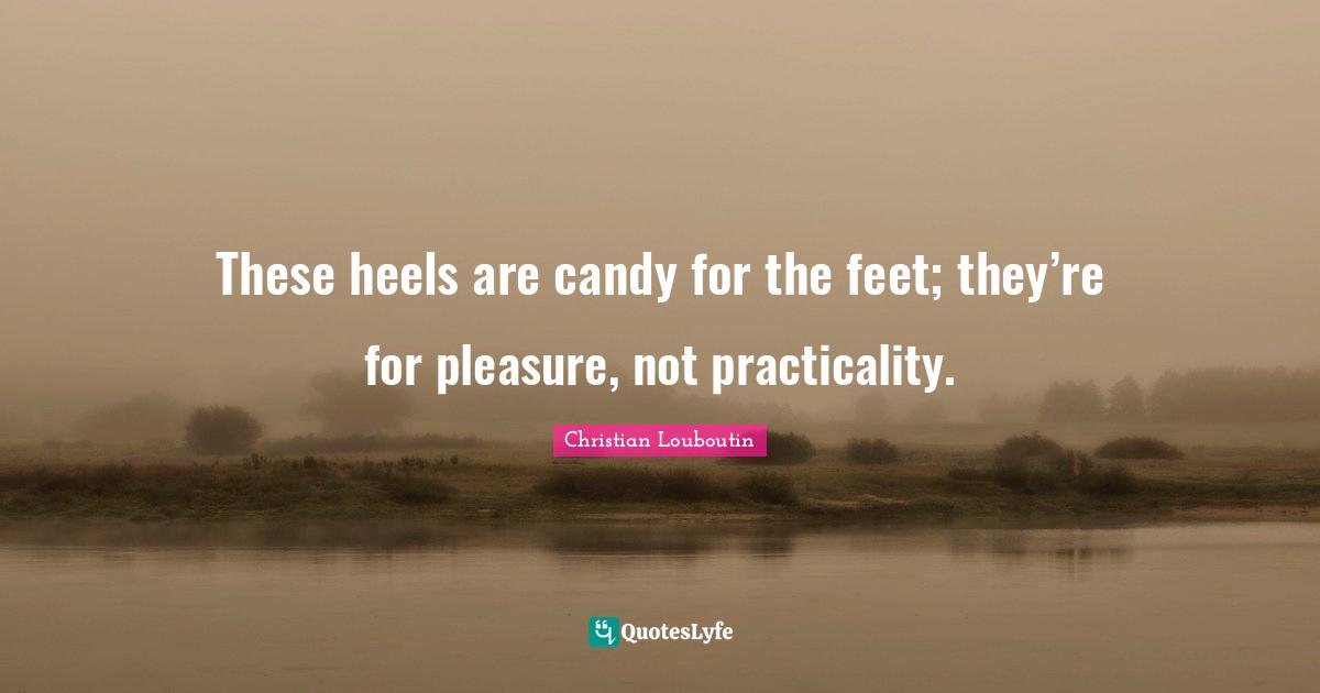 Christian Louboutin Quotes: "These heels are candy for the feet; they’re for pleasure, not practicality."