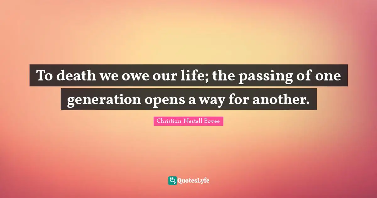 To death we owe our life; the passing of one generation opens a way for another.
