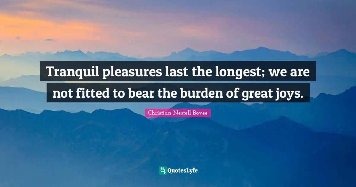 Tranquil pleasures last the longest; we are not fitted to bear the burden of great joys.