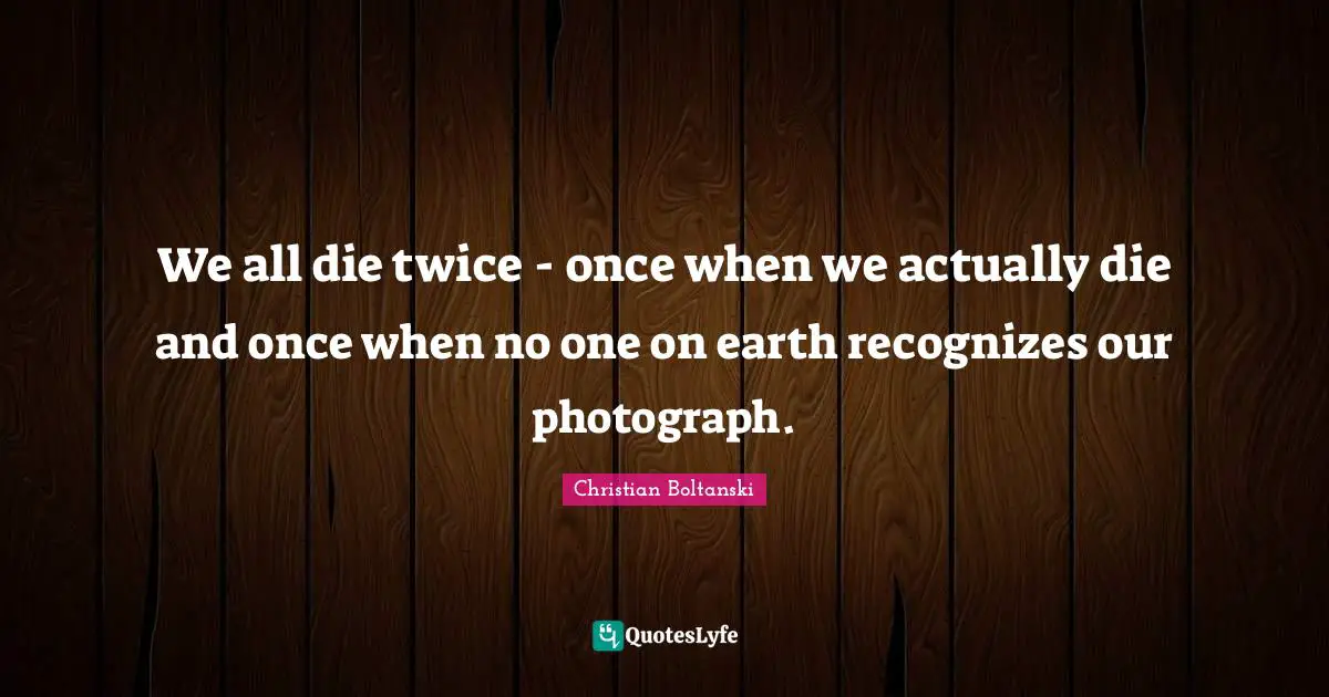 We all die twice - once when we actually die and once when no one on earth recognizes our photograph.
