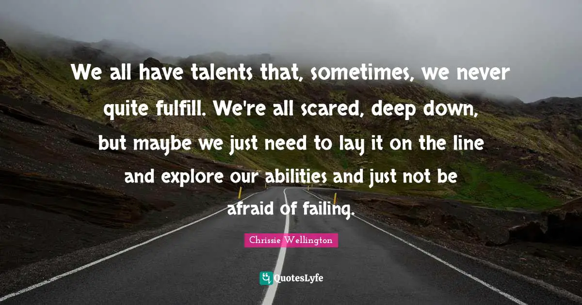 We all have talents that, sometimes, we never quite fulfill. We're all scared, deep down, but maybe we just need to lay it on the line and explore our abilities and just not be afraid of failing.