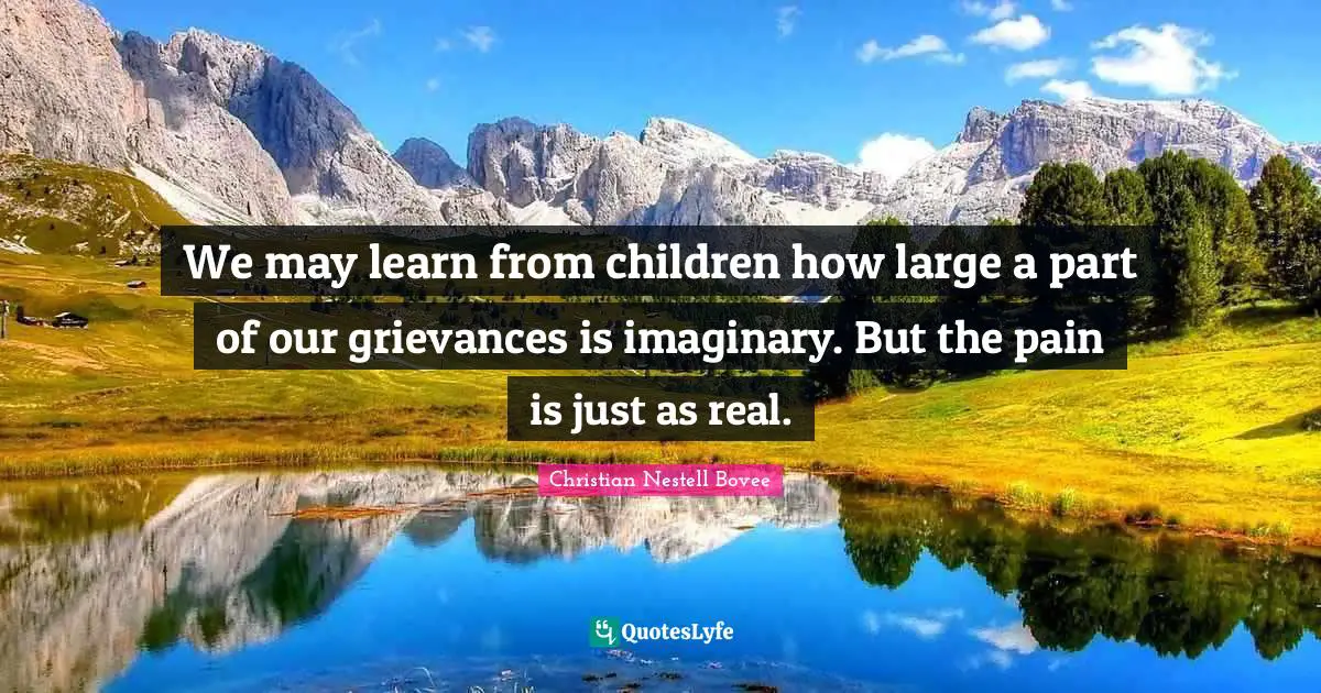 We may learn from children how large a part of our grievances is imaginary. But the pain is just as real.
