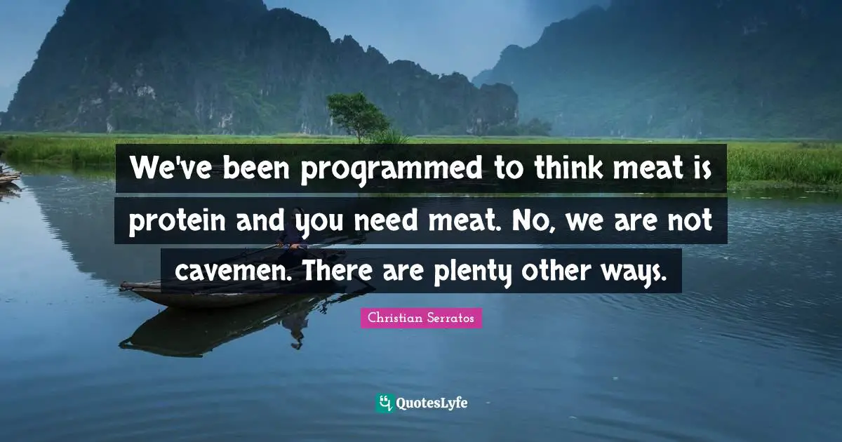 We've been programmed to think meat is protein and you need meat. No, we are not cavemen. There are plenty other ways.