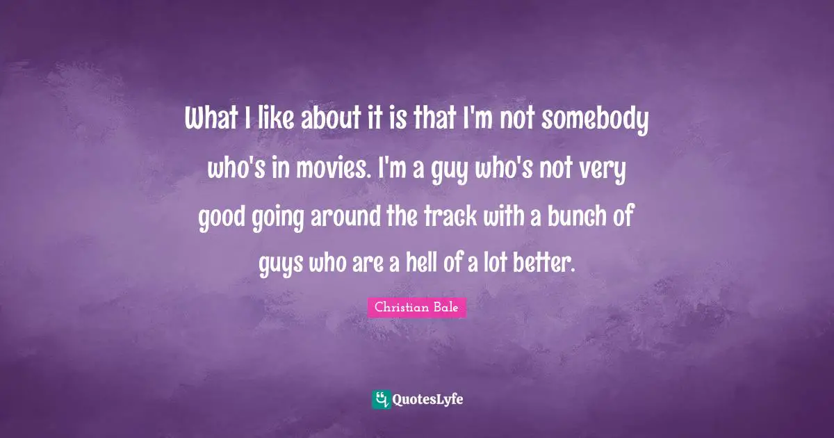 What I like about it is that I'm not somebody who's in movies. I'm a guy who's not very good going around the track with a bunch of guys who are a hell of a lot better.