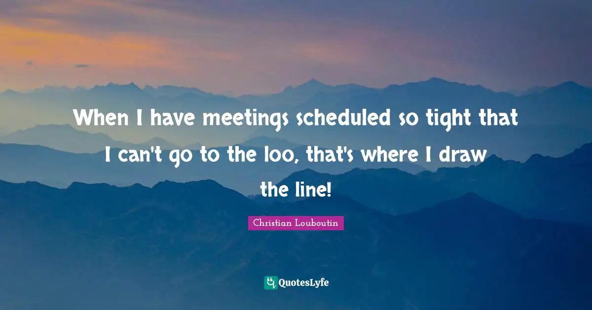 When I have meetings scheduled so tight that I can't go to the loo, that's where I draw the line!