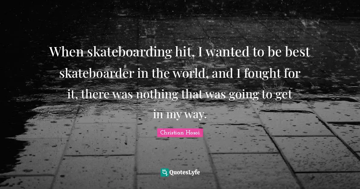 When skateboarding hit, I wanted to be best skateboarder in the world, and I fought for it, there was nothing that was going to get in my way.