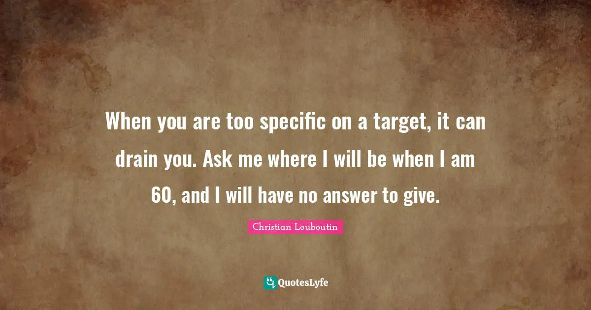 When you are too specific on a target, it can drain you. Ask me where I will be when I am 60, and I will have no answer to give.