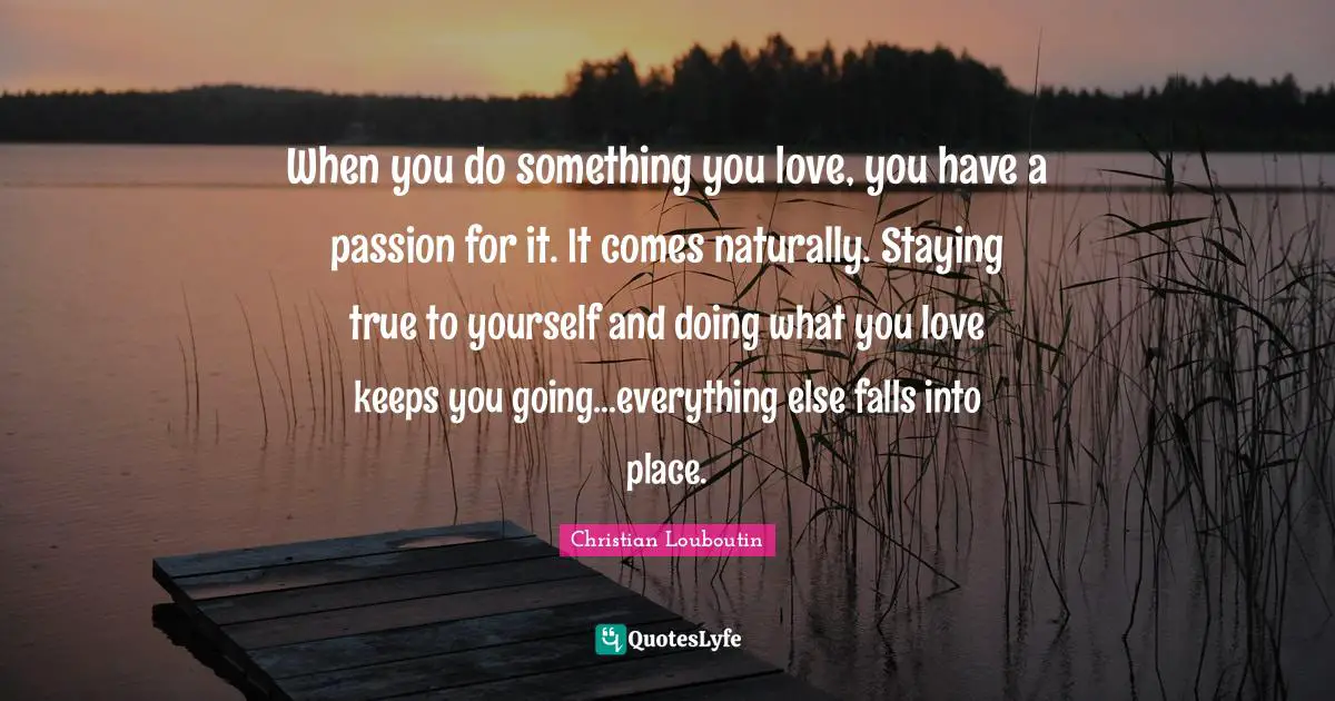 Christian Louboutin Quotes: "When you do something you love, you have a passion for it. It comes naturally. Staying true to yourself and doing what you love keeps you going...everything else falls into place."