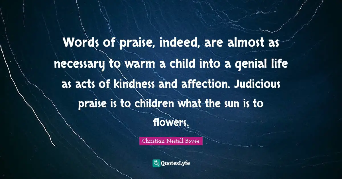 Christian Nestell Bovee Quotes: "Words of praise, indeed, are almost as necessary to warm a child into a genial life as acts of kindness and affection. Judicious praise is to children what the sun is to flowers."