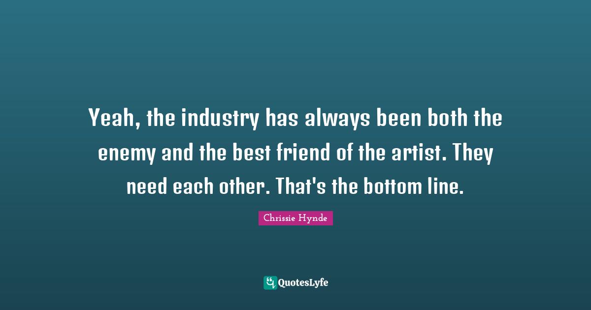 Yeah, the industry has always been both the enemy and the best friend of the artist. They need each other. That's the bottom line.