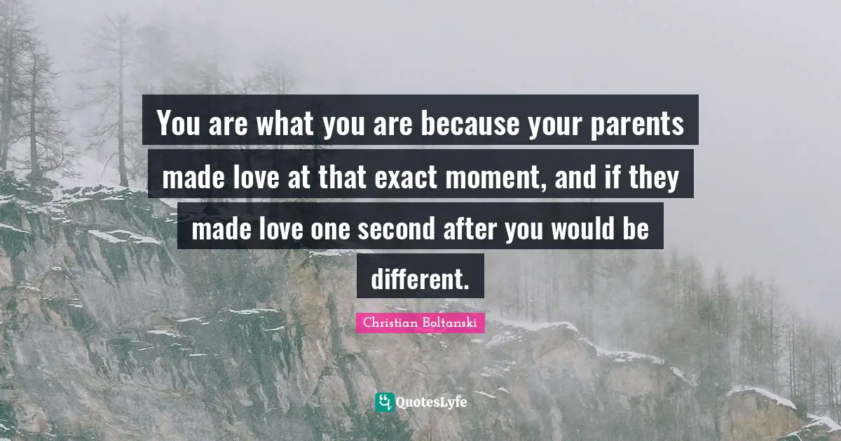 You are what you are because your parents made love at that exact moment, and if they made love one second after you would be different.
