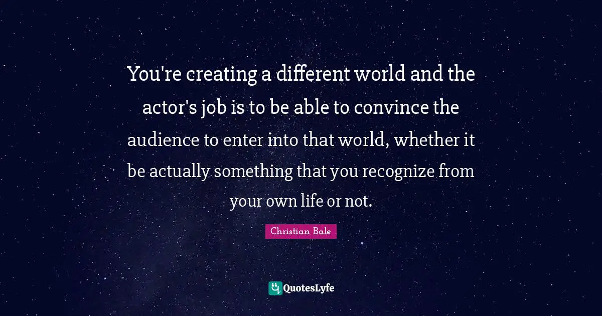 You're creating a different world and the actor's job is to be able to convince the audience to enter into that world, whether it be actually something that you recognize from your own life or not.