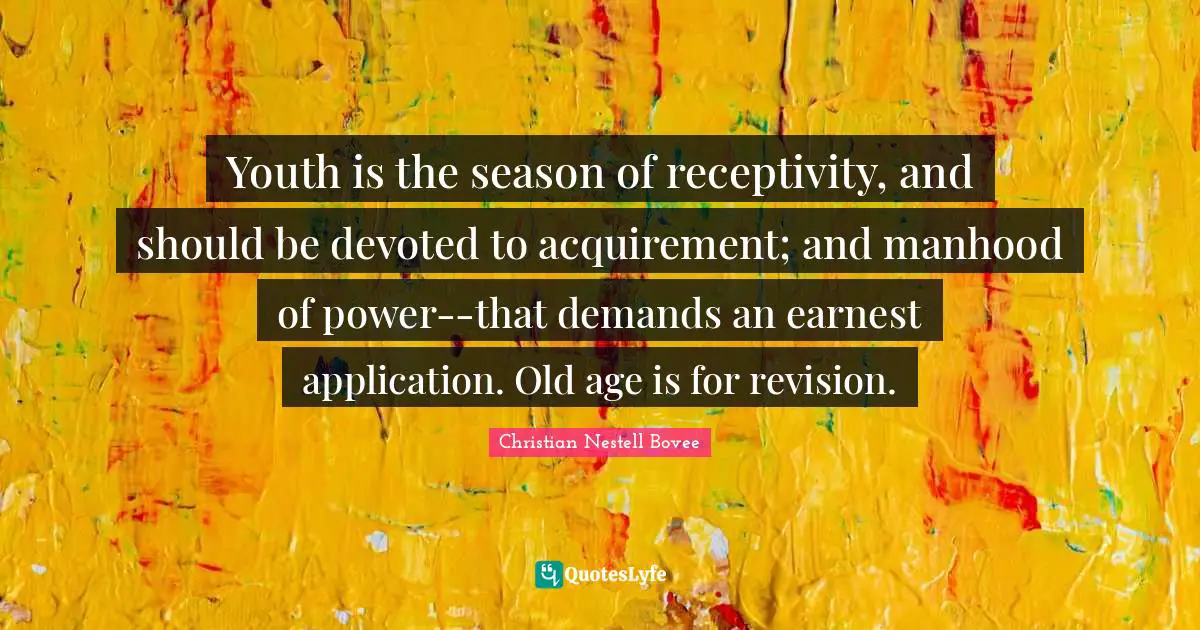 Youth is the season of receptivity, and should be devoted to acquirement; and manhood of power--that demands an earnest application. Old age is for revision.
