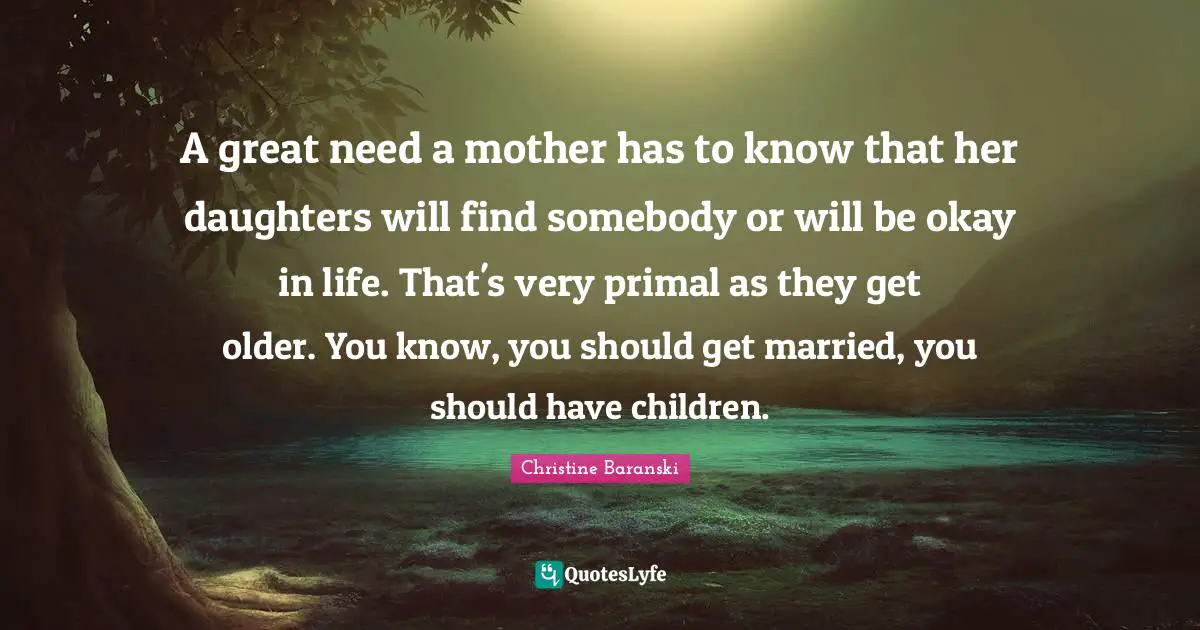 A great need a mother has to know that her daughters will find somebody or will be okay in life. That's very primal as they get older. You know, you should get married, you should have children.