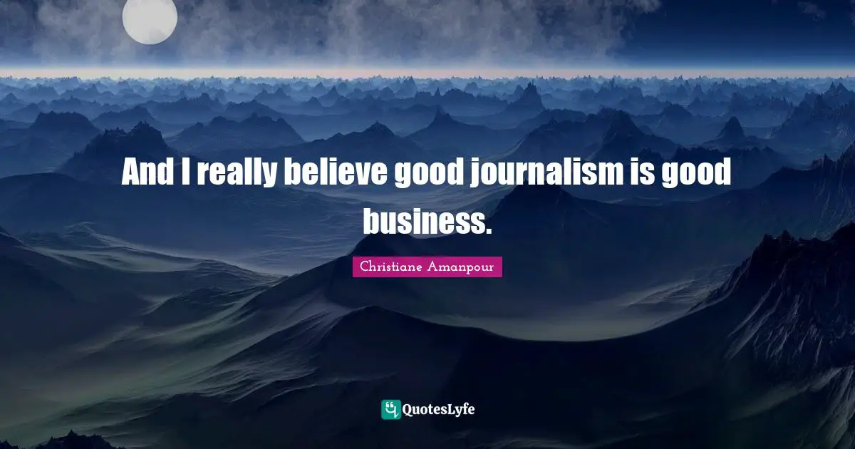 And I really believe good journalism is good business.