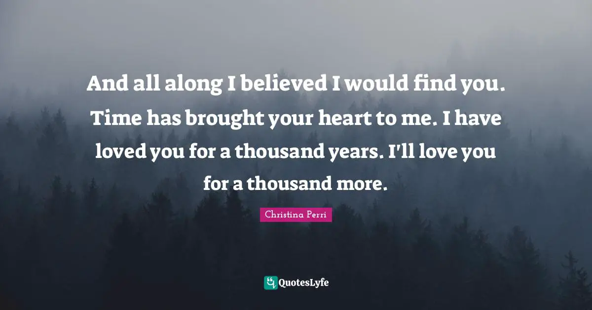 And all along I believed I would find you. Time has brought your heart to me. I have loved you for a thousand years. I'll love you for a thousand more.