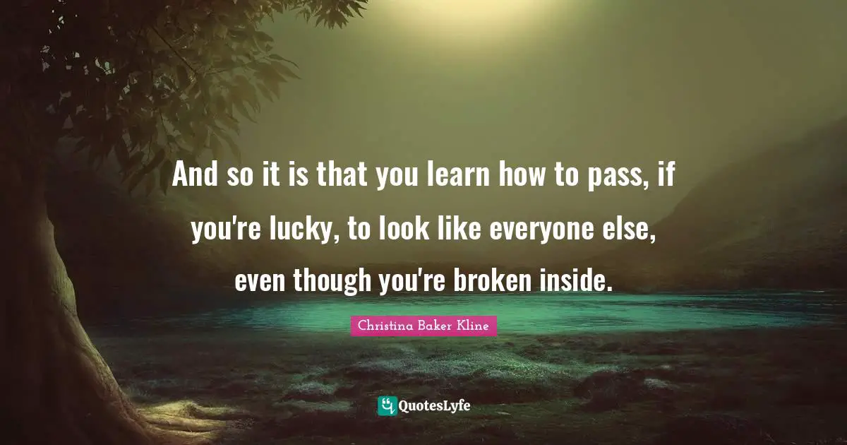 And so it is that you learn how to pass, if you're lucky, to look like everyone else, even though you're broken inside.
