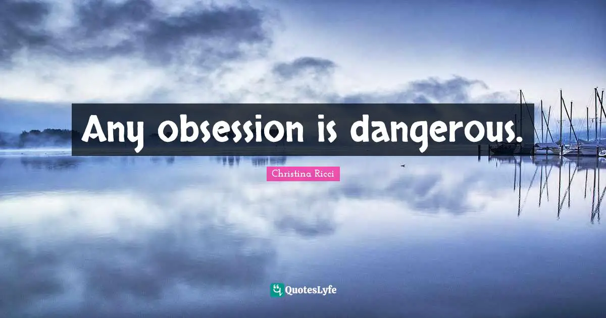 Any obsession is dangerous.