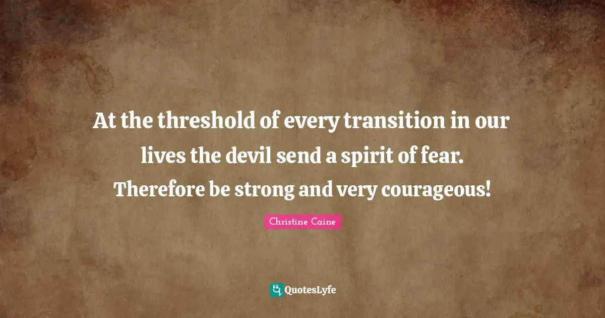 At the threshold of every transition in our lives the devil send a spirit of fear. Therefore be strong and very courageous!