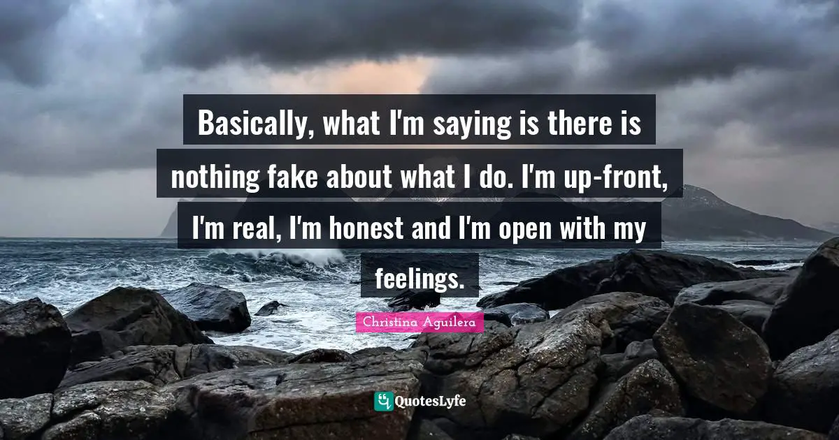 Basically, what I'm saying is there is nothing fake about what I do. I'm up-front, I'm real, I'm honest and I'm open with my feelings.