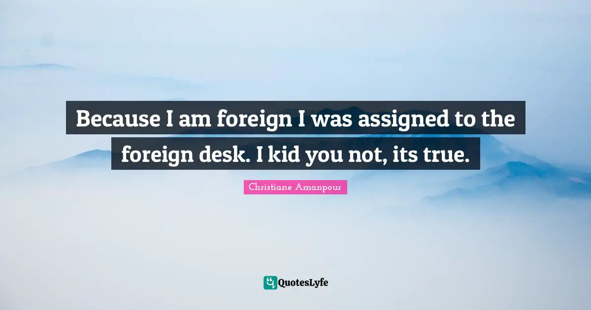 Because I am foreign I was assigned to the foreign desk. I kid you not, its true.