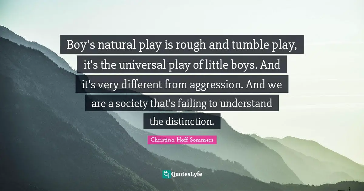 Boy's natural play is rough and tumble play, it's the universal play of little boys. And it's very different from aggression. And we are a society that's failing to understand the distinction.