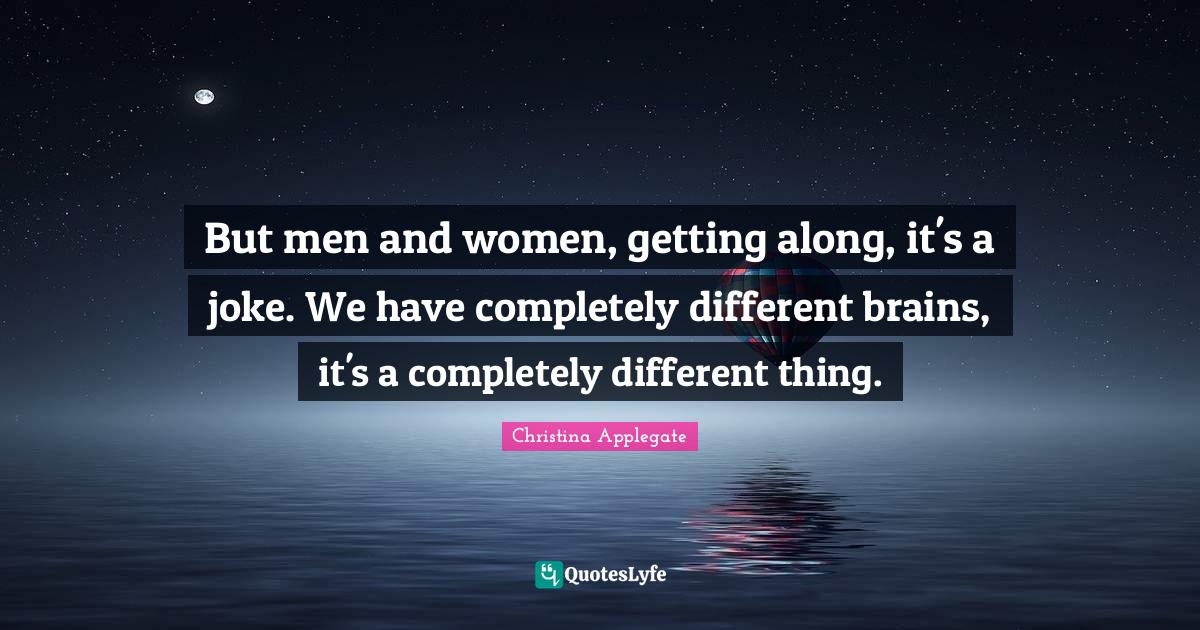 But men and women, getting along, it's a joke. We have completely different brains, it's a completely different thing.