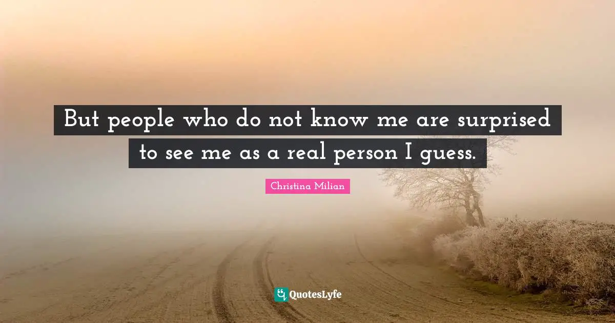 But people who do not know me are surprised to see me as a real person I guess.