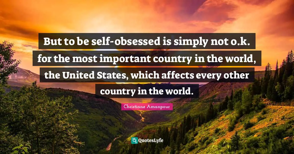 But to be self-obsessed is simply not o.k. for the most important country in the world, the United States, which affects every other country in the world.