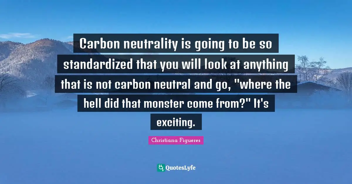 Carbon neutrality is going to be so standardized that you will look at anything that is not carbon neutral and go, "where the hell did that monster come from?" It's exciting.