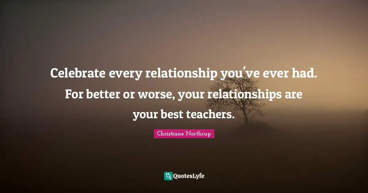 Celebrate every relationship you've ever had. For better or worse, your relationships are your best teachers.