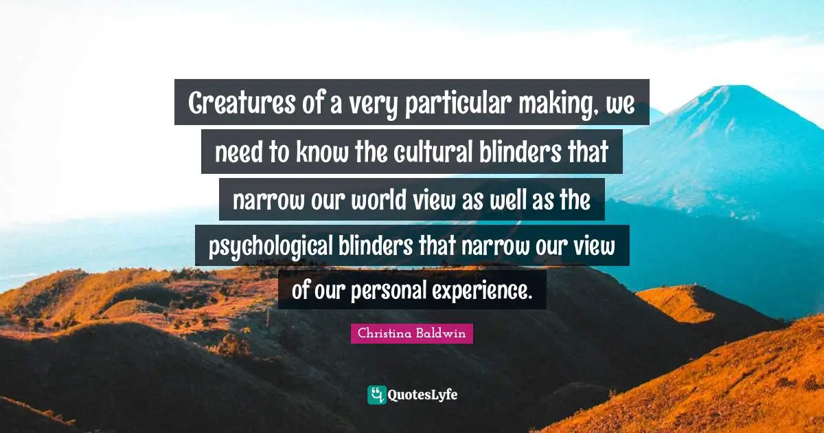 Creatures of a very particular making, we need to know the cultural blinders that narrow our world view as well as the psychological blinders that narrow our view of our personal experience.