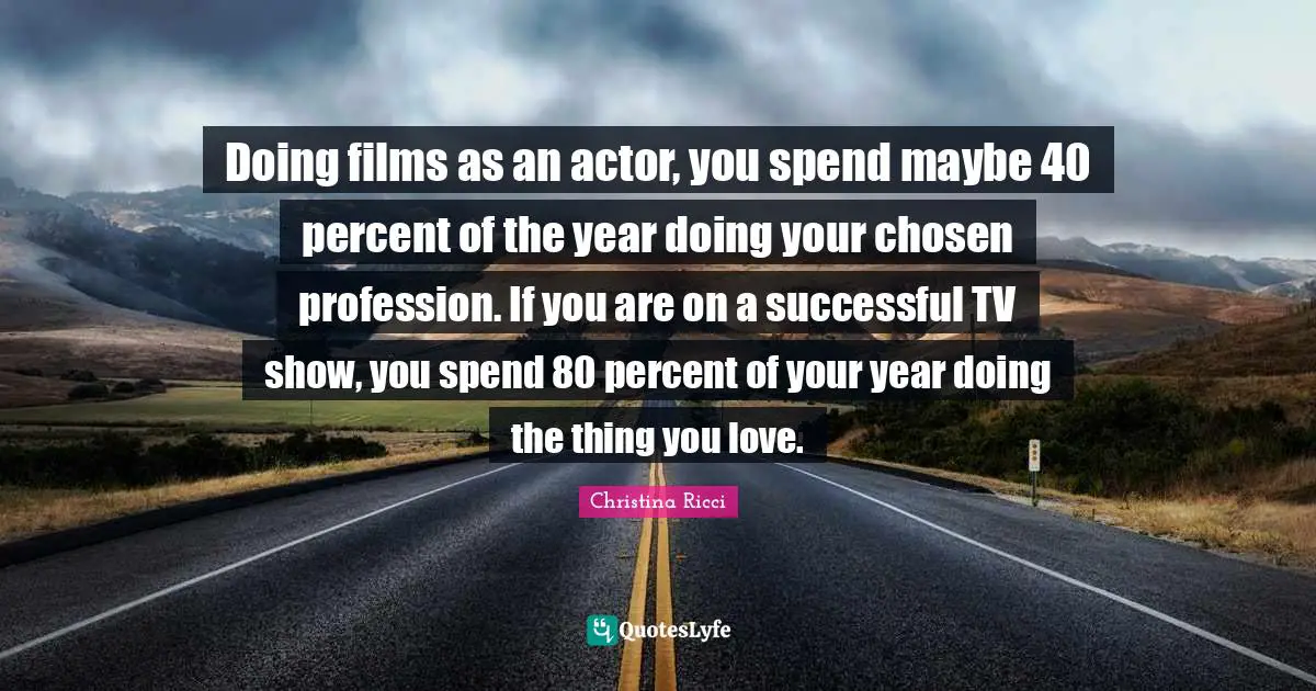 Doing films as an actor, you spend maybe 40 percent of the year doing your chosen profession. If you are on a successful TV show, you spend 80 percent of your year doing the thing you love.