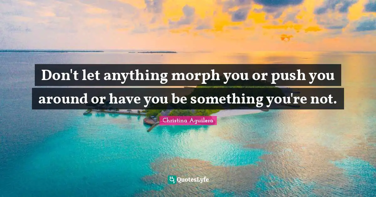 Don't let anything morph you or push you around or have you be something you're not.