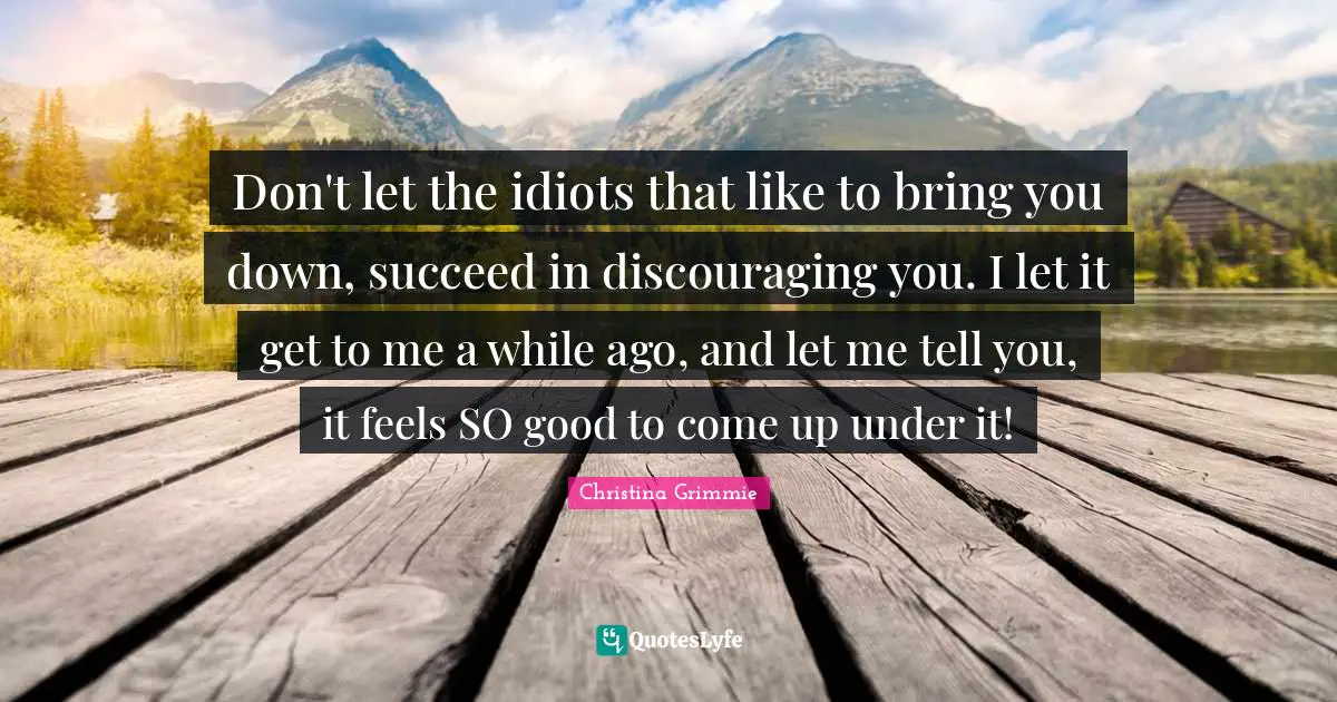 Don't let the idiots that like to bring you down, succeed in discouraging you. I let it get to me a while ago, and let me tell you, it feels SO good to come up under it!