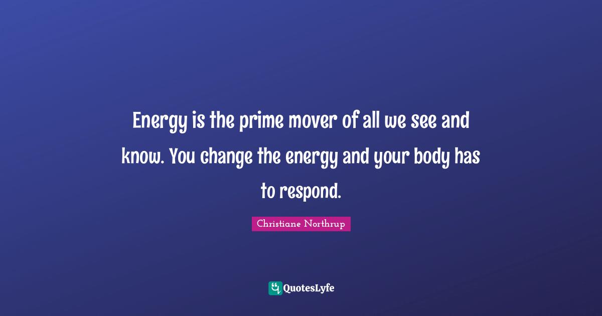 Energy is the prime mover of all we see and know. You change the energy and your body has to respond.