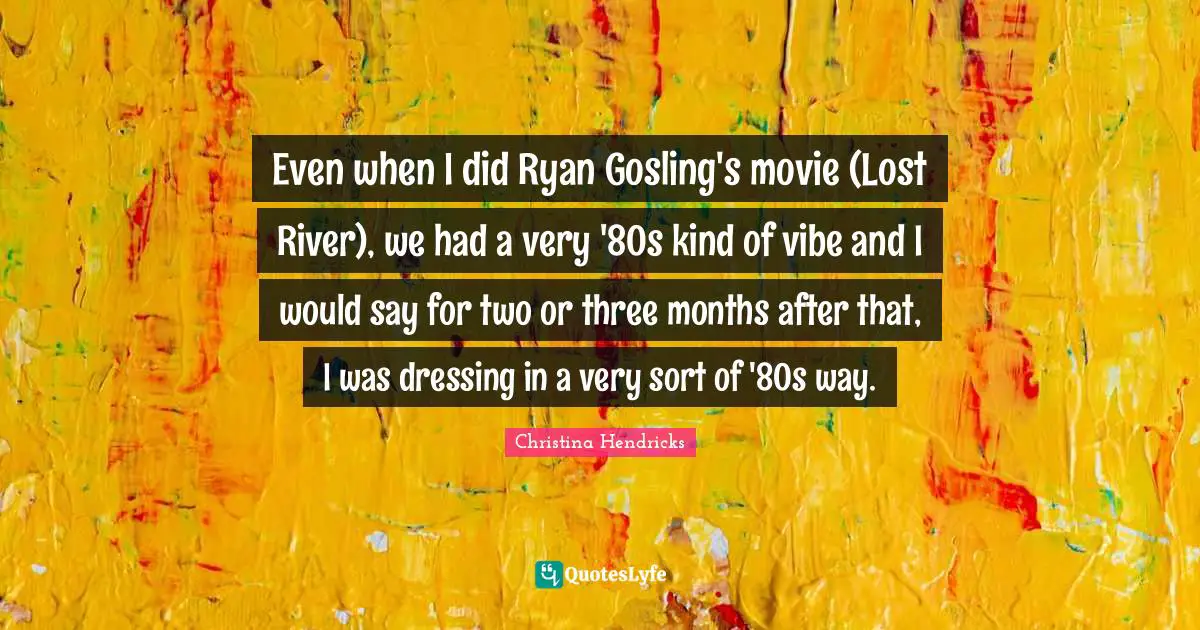 Christina Hendricks Quotes: "Even when I did Ryan Gosling's movie (Lost River), we had a very '80s kind of vibe and I would say for two or three months after that, I was dressing in a very sort of '80s way."