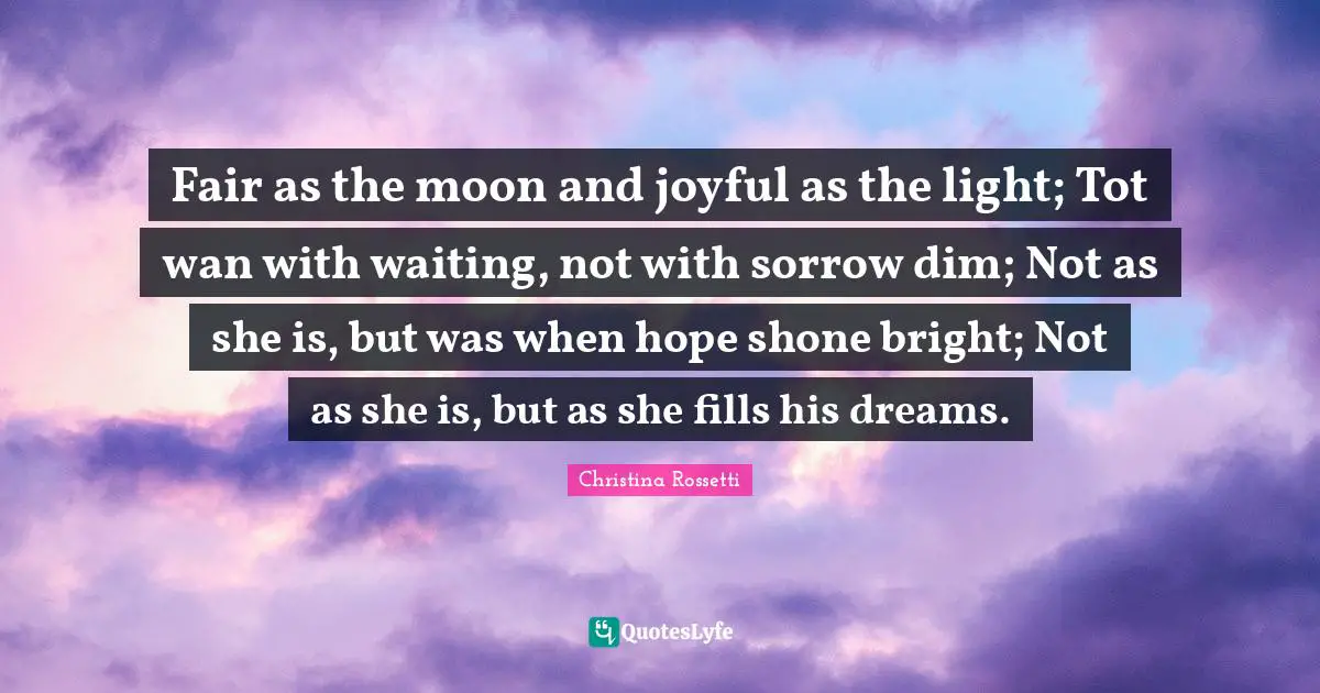 Christina Rossetti Quotes: "Fair as the moon and joyful as the light; Tot wan with waiting, not with sorrow dim; Not as she is, but was when hope shone bright; Not as she is, but as she fills his dreams."