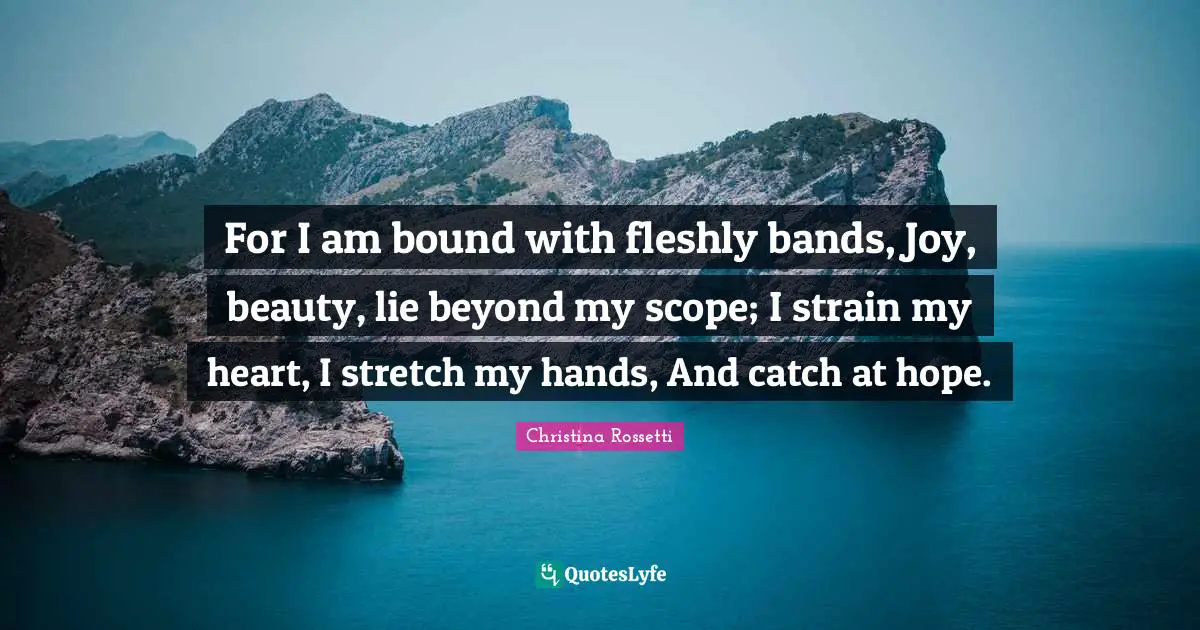 Christina Rossetti Quotes: "For I am bound with fleshly bands, Joy, beauty, lie beyond my scope; I strain my heart, I stretch my hands, And catch at hope."