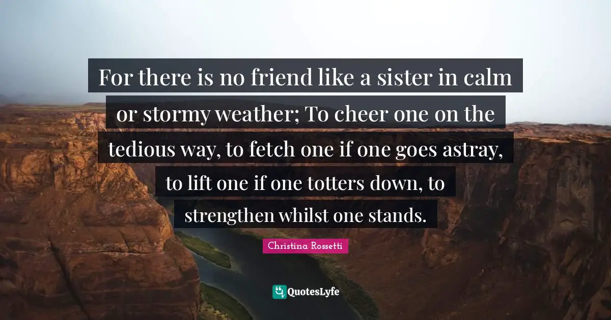 Christina Rossetti Quotes: "For there is no friend like a sister in calm or stormy weather; To cheer one on the tedious way, to fetch one if one goes astray, to lift one if one totters down, to strengthen whilst one stands."