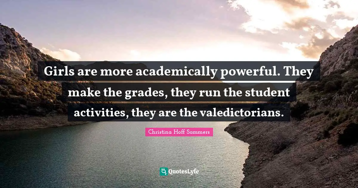 Girls are more academically powerful. They make the grades, they run the student activities, they are the valedictorians.