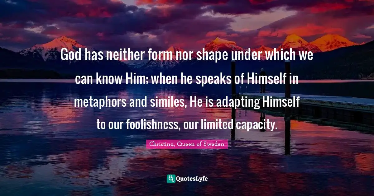 God has neither form nor shape under which we can know Him; when he speaks of Himself in metaphors and similes, He is adapting Himself to our foolishness, our limited capacity.