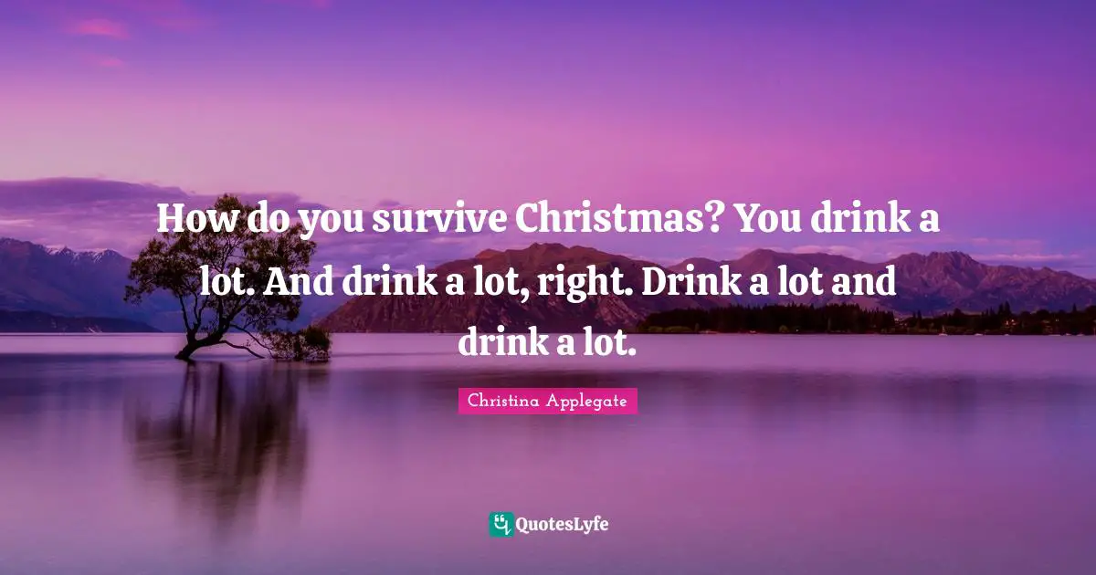 How do you survive Christmas? You drink a lot. And drink a lot, right. Drink a lot and drink a lot.