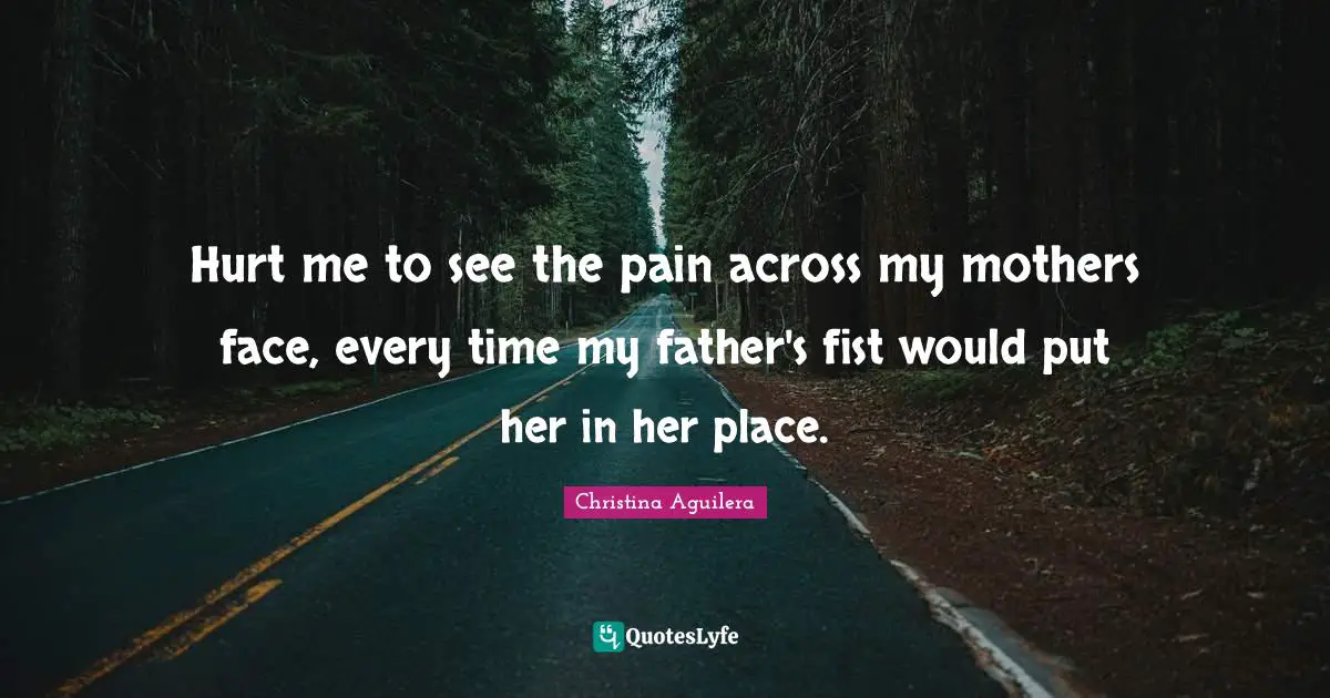 Hurt me to see the pain across my mothers face, every time my father's fist would put her in her place.