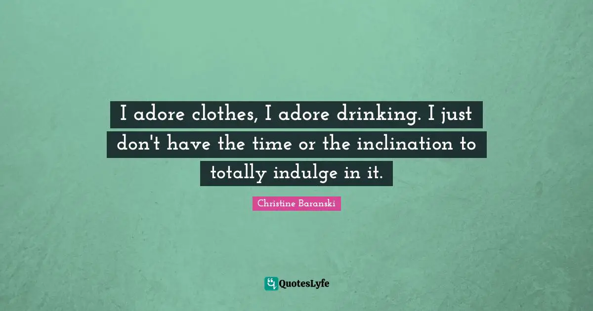 I adore clothes, I adore drinking. I just don't have the time or the inclination to totally indulge in it.