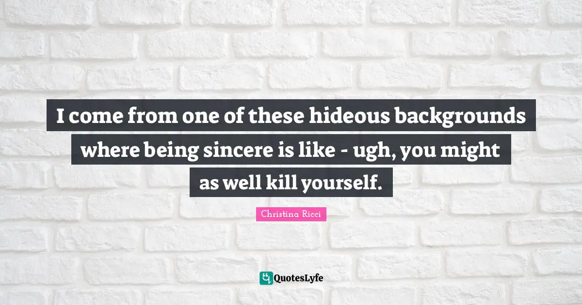 I come from one of these hideous backgrounds where being sincere is like - ugh, you might as well kill yourself.