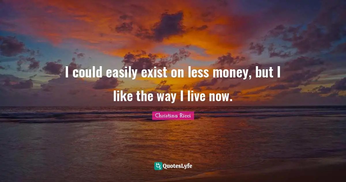 I could easily exist on less money, but I like the way I live now.