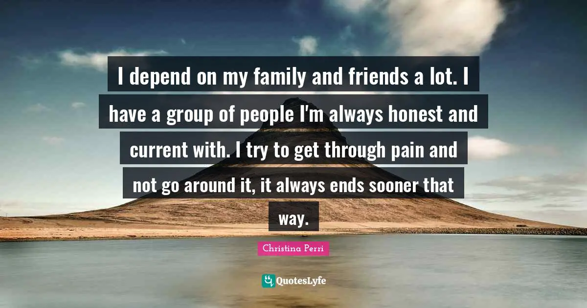 I depend on my family and friends a lot. I have a group of people I'm always honest and current with. I try to get through pain and not go around it, it always ends sooner that way.