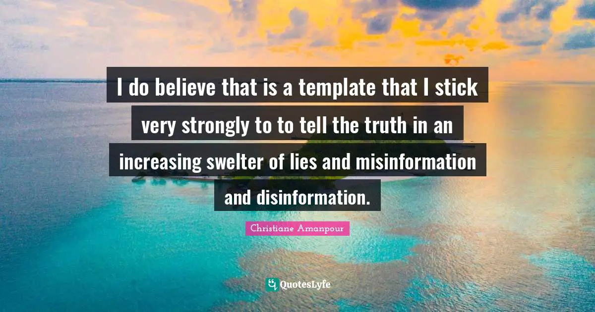 I do believe that is a template that I stick very strongly to to tell the truth in an increasing swelter of lies and misinformation and disinformation.
